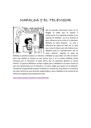 MAFALDA Y EL TELEVISOR
Me ha parecido interesante incluir en mi
blogger el video que se expone a
continuación en la siguiente entrada. Es un
capítulo de Mafalda, en él se muestra la
gran influencia de los niños y la televisión,
Mafalda no tiene televisor en casa a
diferencia de todos los niños de su clase
que sí que lo tienen, por este motivo ven a
Mafalda como un “extraterrestre” por no
tener televisor. Además el papá de
Mafalda se plantea comprar un televisor a Mafalda ya que todos los niños lo tienen
pero este decide no hacerlo ya que piensa que si se lo compra Mafalda estará
influencia por la Televisión. El papá afirma que “la televisión deforma la mente
infantil”. El papá de Mafalda la compra regalos pero a Mafalda no la hacen ilusión ya
que está obsesionada con la televisión y el único regalo que quiere es la televisión.
Finalmente el papá decide comprar el televisor e intenta dar unas pautas a su hija pero
son ellos mismos los que terminan enganchados a esta y Mafalda se da cuenta de las
influencias negativas que puede tener esta.
http://www.youtube.com/watch?v=QqrmAM2v4xQ

 