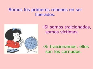 Somos los primeros rehenes en ser liberados. -Si somos traicionadas, somos víctimas. -Si traicionamos, ellos son los cornudos. 