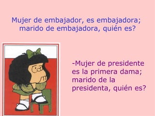 Mujer de embajador, es embajadora;  marido de embajadora, quién es? -Mujer de presidente es la primera dama; marido de la presidenta, quién es? 