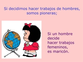Si decidimos hacer trabajos de hombres, somos pioneras; Si un hombre decide hacer trabajos femeninos, es maricón. 