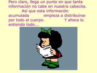 Pero claro, llega un punto en que tanta información no cabe en nuestra cabecita.  Así que esta información acumulada  empieza a distribuirse por todo el cuerpo.  Y ahora lo entiendo todo…. 