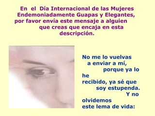 En  el  Día Internacional de las Mujeres Endemoniadamente Guapas y Elegantes,  por favor envía este mensaje a alguien  que creas que encaja en esta descripción. No me lo vuelvas  a enviar a mí,  porque ya lo he recibido, ya sé que  soy estupenda.  Y no olvidemos este lema de vida: 