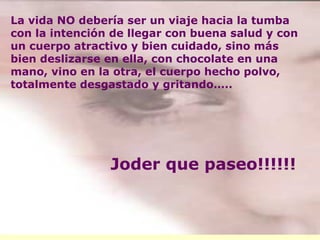 La vida NO debería ser un viaje hacia la tumba con la intención de llegar con buena salud y con un cuerpo atractivo y bien cuidado, sino más bien deslizarse en ella, con chocolate en una mano, vino en la otra, el cuerpo hecho polvo, totalmente desgastado y gritando….. Joder que paseo!!!!!! 
