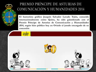 El humorista gráfico Joaquín Salvador Lavado Tejón, conocido
internacionalmente como Quino, ha sido galardonado con el
Premio Príncipe de Asturias de Comunicación y Humanidades
2014, según hizo público hoy en Oviedo el jurado encargado de su
concesión
 