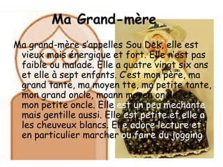 Ma Grand-mèreMa grand-mère s’appelles Sou Dek, elle est vieux mais énergique et fort. Elle n’est pas faible ou malade. Elle a quatre vingt six ans et elle à sept enfants. C’est mon père, ma grand tante, ma moyen tte, ma petite tante, mon grand oncle, moann moyen oncle, et mon petite oncle. Elle est un peu mechante mais gentille aussi. Elle est petite et elle a les cheuveux blancs. Elle adore lecture et en particulier marcher ou faire du jogging.
