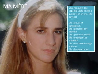 MA MÈREVoilà ma mère. Elle s’appelle Laura et elle a quarante et un ans. Elle a avocat. Elle a douce et travailleuse.Elle a généreuse et patiente.Elle a joyeux et sportif.Elle a intelligent et prudente.Elle a les cheveux longs et bruns. Elle a les yeux bruns. 