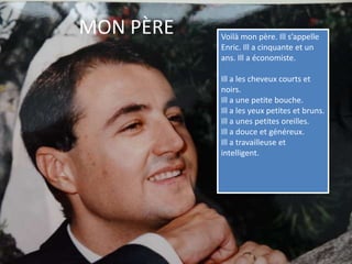 MON PÈREVoilà mon père. Ill s’appelle Enric. Ill a cinquante et un ans. Ill a économiste. Ill a les cheveux courts et noirs. Ill a une petite bouche.Ill a les yeux petites et bruns. Ill a unes petites oreilles.Ill a douce et généreux.Ill a travailleuse et intelligent.