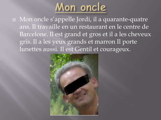 Mon oncleMon oncle s’appelle Jordi, il a quarante-quatre ans. Il travaille en un restaurant en le centre de Barcelone. Il est grand et gros et il a les cheveux gris. Il a les yeux grands et marron Il porte lunettes aussi. Il est Gentil et courageux.