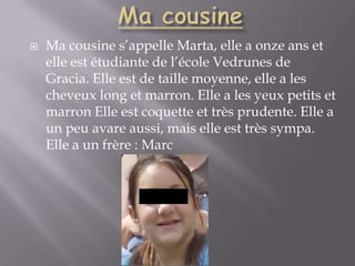 Ma cousineMa cousine s’appelle Marta, elle a onze ans et elle est étudiante de l’école Vedrunes de Gracia. Elle est de taille moyenne, elle a les cheveux long et marron. Elle a les yeux petits et marron Elle est coquette et très prudente. Elle a un peu avare aussi, mais elle est très sympa. Elle a un frère : Marc