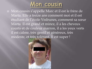 Mon cousinMon cousin s’appelle Marc et il est le frère de Marta. Elle a treize ans comment moi et il est étudiant de l’école Vedrunes, comment sa sœur Marta  Il est grand et mince, il a les cheveux courts et de couleur marron, il a les yeux verts il est calme, très gentil et généreux, très modeste, et très tolérant. Il est super !