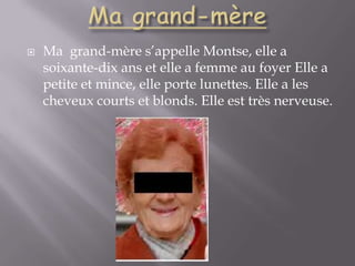 Ma grand-mèreMa  grand-mère s’appelle Montse, elle a soixante-dix ans et elle a femme au foyer Elle a petite et mince, elle porte lunettes. Elle a les cheveux courts et blonds. Elle est très nerveuse.