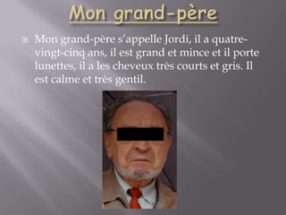Mon grand-père Mon grand-père s’appelle Jordi, il a quatre-vingt-cinq ans, il est grand et mince et il porte lunettes, il a les cheveux très courts et gris. Il est calme et très gentil.                                                                                                                                                                                                                                                                                                                                                                                     