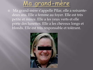 Ma grand-mèreMa grand-mère s’appelle Pilar, elle a soixante-deux ans. Elle a femme au foyer. Elle est très petite et mince. Elle a les yeux verts et elle porte des lunettes. Elle a les cheveux longs et blonds. Elle est très responsable et tolérant.