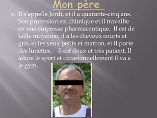 Mon père Il s’appelle Jordi, et il a quarante-cinq ans. Son profession est chimique et il travaille en une empresse pharmaceutique.  Il est de taille moyenne, il a les cheveux courts et gris, et les yeux petits et marron, et il porte des lunettes.    Il est doux et très patient. Il adore le sport et occasionnellement il va a le gym.