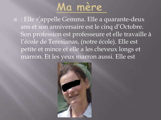 Ma mère : Elle s’appelle Gemma. Elle a quarante-deux ans et son anniversaire est le cinq d’Octobre. Son profession est professeure et elle travaille à l’école de Teresianas, (notre école). Elle est petite et mince et elle a les cheveux longs et marron. Et les yeux marron aussi. Elle est