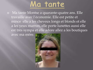 Ma tanteMa tante Montse a quarante-quatre ans. Elle travaille avec l’économie. Elle est petite et mince  elle a les cheveux longs et blonds et elle a les yeux marron, elle porte lunettes aussi elle est très sympa et elle adore allez a les boutiques avec ma mère. 