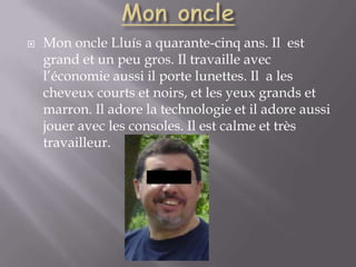 Mon oncleMon oncle Lluís a quarante-cinq ans. Il  est grand et un peu gros. Il travaille avec l’économie aussi il porte lunettes. Il  a les cheveux courts et noirs, et les yeux grands et marron. Il adore la technologie et il adore aussi jouer avec les consoles. Il est calme et très travailleur.  