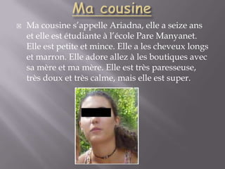 Ma cousineMa cousine s’appelle Ariadna, elle a seize ans et elle est étudiante à l’école Pare Manyanet. Elle est petite et mince. Elle a les cheveux longs et marron. Elle adore allez à les boutiques avec sa mère et ma mère. Elle est très paresseuse, très doux et très calme, mais elle est super.  