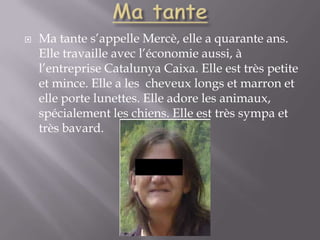 Ma tanteMa tante s’appelle Mercè, elle a quarante ans. Elle travaille avec l’économie aussi, à l’entreprise Catalunya Caixa. Elle est très petite et mince. Elle a les  cheveux longs et marron et elle porte lunettes. Elle adore les animaux, spécialement les chiens. Elle est très sympa et très bavard.