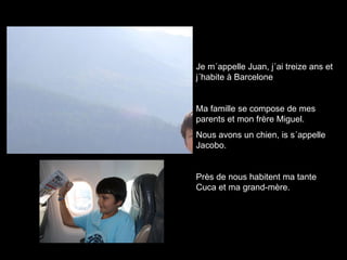 Je m´appelle Juan, j´ai treize ans et j´habite à Barcelone Ma famille se compose de mes parents et mon frère Miguel. Nous avons un chien, is s´appelle Jacobo. Près de nous habitent ma tante Cuca et ma grand-mère. 