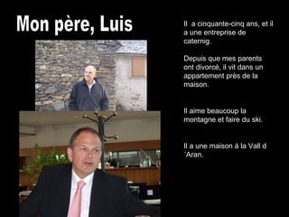 Mon père, Luis Il  a cinquante-cinq ans, et il a une entreprise de caternig. Depuis que mes parents ont divorcé, il vit dans un appartement près de la maison. Il aime beaucoup la montagne et faire du ski. Il a une maison à la Vall d´Aran. 