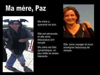 Ma mère, Paz Ma mère a quarante six ans. Elle est advocade, et elle aime beaucopus son travaill. Ma mère est très symphatique, un peu drôle es assez tolerante. Elle    aime voyager et nous enseigner beaucoup de choses  