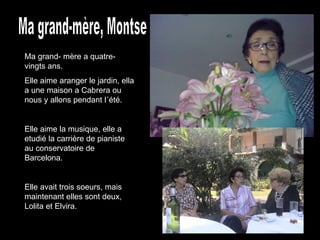 Ma grand-mère, Montse Ma grand- mère a quatre-vingts ans. Elle aime aranger le jardin, ella a une maison a Cabrera ou nous y allons pendant l´été. Elle aime la musique, elle a etudié la carrière de pianiste au conservatoire de Barcelona. Elle avait trois soeurs, mais maintenant elles sont deux, Lolita et Elvira. 
