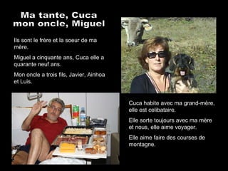 Ma tante, Cuca mon oncle, Miguel Ils sont le frère et la soeur de ma mère. Miguel a cinquante ans, Cuca elle a quarante neuf ans. Mon oncle a trois fils, Javier, Ainhoa et Luis. Cuca habite avec ma grand-mère, elle est celibataire. Elle sorte toujours avec ma mère et nous, elle aime voyager. Elle aime faire des courses de montagne. 
