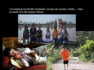 J´ai expliqué ma famille immédiate, j'ai plus de cousins, oncles ... mais ce serait une très longue histoire.  