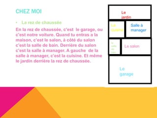 CHEZ MOI                                             Le
                                                     jardin
• La rez de chaussée
                                             La           Salle à
En la rez de chaussée, c’est le garage, ou   cuisine      manager
c’est notre voiture. Quand tu entras a la
maison, c’est le salon, à côté du salon
                                             la
c’est la salle de bain. Derrière du salon    salle     Le salon
c’est la salle à manager. A gauche de la     de
                                             bain
salle à manager, c’est la cuisine. Et même
le jardin derrière la rez de chaussée.
                                                     Le
                                                     garage
 