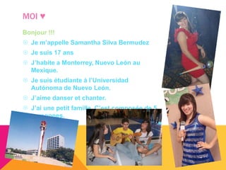 MOI ♥
Bonjour !!!
 Je m’appelle Samantha Silva Bermudez
 Je suis 17 ans
 J’habite a Monterrey, Nuevo León au
  Mexique.
 Je suis étudiante á l’Universidad
  Autónoma de Nuevo León.
 J’aime danser et chanter.
 J’ai une petit famille. C’est composée de 5
  personnes.
 