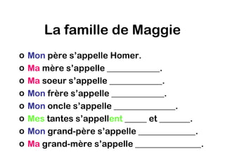 La famille de Maggie
o   Mon père s’appelle Homer.
o   Ma mère s’appelle ____________.
o   Ma soeur s’appelle ____________.
o   Mon frère s’appelle ____________.
o   Mon oncle s’appelle ______________.
o   Mes tantes s’appellent _____ et _______.
o   Mon grand-père s’appelle _____________.
o   Ma grand-mère s’appelle _______________.
 
