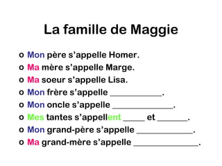 La famille de Maggie
o   Mon père s’appelle Homer.
o   Ma mère s’appelle Marge.
o   Ma soeur s’appelle Lisa.
o   Mon frère s’appelle ____________.
o   Mon oncle s’appelle ______________.
o   Mes tantes s’appellent _____ et _______.
o   Mon grand-père s’appelle _____________.
o   Ma grand-mère s’appelle _______________.
 