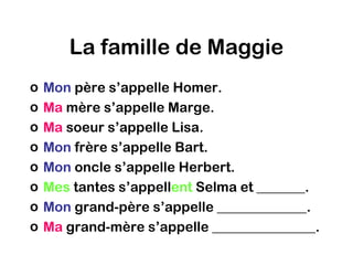 La famille de Maggie
o   Mon père s’appelle Homer.
o   Ma mère s’appelle Marge.
o   Ma soeur s’appelle Lisa.
o   Mon frère s’appelle Bart.
o   Mon oncle s’appelle Herbert.
o   Mes tantes s’appellent Selma et _______.
o   Mon grand-père s’appelle _____________.
o   Ma grand-mère s’appelle _______________.
 