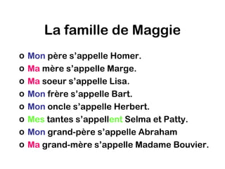 La famille de Maggie
o   Mon père s’appelle Homer.
o   Ma mère s’appelle Marge.
o   Ma soeur s’appelle Lisa.
o   Mon frère s’appelle Bart.
o   Mon oncle s’appelle Herbert.
o   Mes tantes s’appellent Selma et Patty.
o   Mon grand-père s’appelle Abraham
o   Ma grand-mère s’appelle Madame Bouvier.
 