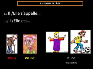 2. LE NOM ET L’ÂGE 
2.a) Il /Elle s’appelle… 
2.b) Il /Elle est… 
Vieux Vieille Jeune 
(masc et fém) 
 