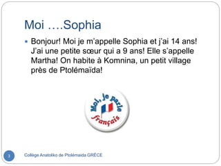Moi ….Sophia
Collège Anatoliko de Ptolémaida GRÈCE3
 Bonjour! Moi je m’appelle Sophia et j’ai 14 ans!
J’ai une petite sœur qui a 9 ans! Elle s’appelle
Martha! On habite à Komnina, un petit village
près de Ptolémaïda!
 