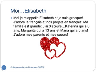 Moi…Elisabeth
Collège Anatoliko de Ptolémaida GRÈCE4
 Moi je m’appelle Elisabeth et je suis grecque!
J’adore le français et nos projets en français! Ma
famille est grande: J’ai 3 sœurs…Katerina qui a 8
ans, Margarita qui a 13 ans et Maria qui a 5 ans!
J’adore mes parents et mes sœurs!
 