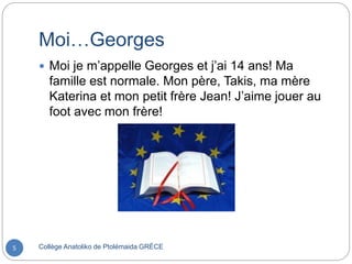 Moi…Georges
Collège Anatoliko de Ptolémaida GRÈCE5
 Moi je m’appelle Georges et j’ai 14 ans! Ma
famille est normale. Mon père, Takis, ma mère
Katerina et mon petit frère Jean! J’aime jouer au
foot avec mon frère!
 