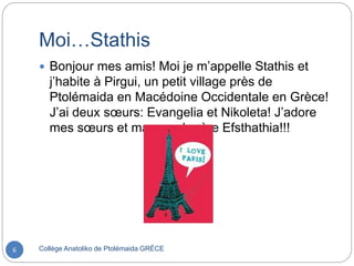 Moi…Stathis
Collège Anatoliko de Ptolémaida GRÈCE6
 Bonjour mes amis! Moi je m’appelle Stathis et
j’habite à Pirgui, un petit village près de
Ptolémaida en Macédoine Occidentale en Grèce!
J’ai deux sœurs: Evangelia et Nikoleta! J’adore
mes sœurs et ma grand-mère Efsthathia!!!
 