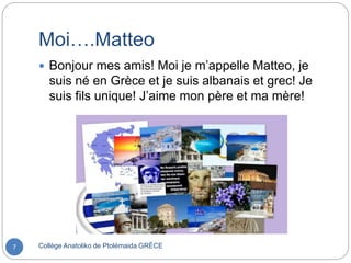 Moi….Matteo
Collège Anatoliko de Ptolémaida GRÈCE7
 Bonjour mes amis! Moi je m’appelle Matteo, je
suis né en Grèce et je suis albanais et grec! Je
suis fils unique! J’aime mon père et ma mère!
 