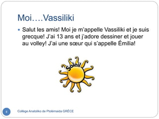 Moi….Vassiliki
Collège Anatoliko de Ptolémaida GRÈCE8
 Salut les amis! Moi je m’appelle Vassiliki et je suis
grecque! J’ai 13 ans et j’adore dessiner et jouer
au volley! J’ai une sœur qui s’appelle Émilia!
 