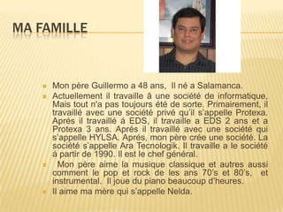 Ma famille Mon père Guillermo a 48 ans,  Il né a Salamanca.  Actuellement il travaille â une société de informatique, Mais tout n'a pas toujours été de sorte. Primairement, il travaillé avec une société privé qu’il s’appelle Protexa. Aprés il travaillé á EDS, il travaille a EDS 2 ans et a Protexa 3 ans. Aprés il travaillé avec une société qui s’appelle HYLSA. Aprés, mon père crée une société. La société s’appelle Ara Tecnologik. Il travaille a le société á partir de 1990. Il est le chef général.  Mon père aime la musique classique et autres aussi comment le pop et rock de les ans 70’s et 80’s,  et instrumental.  Il joue du piano beaucoup d’heures.  Il aime ma mère qui s’appelle Nelda.  