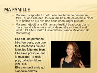 Ma FamilleMa sœur s’appelle Lizbeth, elle née le 24 de décembre, 1995, quand elle née, tous la famille a été célébrait le Noël,  et la notice de qui elle née nous encourager plus de.Ma sœur étudié a le Kilimanjaro Institut beaucoup d’ans mais quand elle entré a secondaire, elle a changé a el institut CUFM (Centro Universitario Franco Mexicano de Monterrey) Elle est une personne très heureuse, pourquoi tout les choses qui elle faite, les faite très bien. Elle aime presque tout la musique:  le rock, pop, ballades, blues, jazz, etc. Elle a un petit amie qui s’appelle Andrés,  
