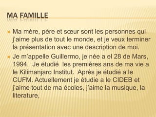 Ma Famille Ma mère, père et sœur sont les personnes qui j’aime plus de tout le monde, et je veux terminer la présentation avec une description de moi. Je m’appelle Guillermo, je née a el 28 de Mars, 1994. Je étudié  les premières ans de ma vie a le Kilimanjaro Institut.  Après je étudié a le CUFM. Actuellement je étudie a le CIDEB et j’aime tout de ma écoles, j’aime la musique, la literature,  
