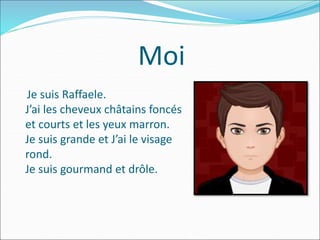 Moi
Je suis Raffaele.
J’ai les cheveux châtains foncés
et courts et les yeux marron.
Je suis grande et J’ai le visage
rond.
Je suis gourmand et drôle.
 
