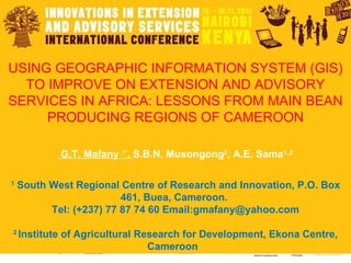 USING GEOGRAPHIC INFORMATION SYSTEM (GIS) TO IMPROVE ON EXTENSION AND ADVISORY SERVICES IN AFRICA: LESSONS FROM MAIN BEAN PRODUCING REGIONS OF CAMEROON   G.T. Mafany  1* ,  S.B.N. Musongong 2 , A.E. Sama 1,,2 1  South West Regional Centre of Research and Innovation, P.O. Box 461, Buea, Cameroon.  Tel: (+237) 77 87 74 60 Email:gmafany@yahoo.com   2  Institute of Agricultural Research for Development, Ekona Centre, Cameroon  