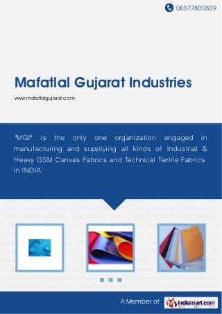 08377800839
A Member of
Mafatlal Gujarat Industries
www.mafatlalgujarat.com
PU Coated Polyester Fabric PVC Coated Polyester Fabrics Polyurethane Coated Polyester
Fabric Cotton Canvas Tarpaulins Polyester Canvas Fabric Laptop Back-Pack Bags Leather
Bags Technical Textile Fabrics Business Cases Versatile Range of Canvas Fabrics Readymade
Canvas Tarpaulins Anti Fungal Fabrics & Rot Proof Fabrics PU Coated Polyester Fabrics Canvas
Camping Tents TPL Coated Fabrics Duck Canvas Fabric Tool Kit Canvas Bags Art Canvas
Fabrics Readymade Tarpaulins Fire Retardant Fabrics Fumigation Fabrics Industrial
Fabrics Polyester Lining Fabric Cotton Back Packs Taffeta Fabrics Canvas Fabrics For
Shoes Anti Microbial Fabrics Relief Tent Camouflage Fabrics Coated Denim Jeans Fabrics PU
Coated Nylon Fabrics Filter Fabrics PU Coated Polyester Fabric PVC Coated Polyester
Fabrics Polyurethane Coated Polyester Fabric Cotton Canvas Tarpaulins Polyester Canvas
Fabric Laptop Back-Pack Bags Leather Bags Technical Textile Fabrics Business
Cases Versatile Range of Canvas Fabrics Readymade Canvas Tarpaulins Anti Fungal Fabrics &
Rot Proof Fabrics PU Coated Polyester Fabrics Canvas Camping Tents TPL Coated
Fabrics Duck Canvas Fabric Tool Kit Canvas Bags Art Canvas Fabrics Readymade
Tarpaulins Fire Retardant Fabrics Fumigation Fabrics Industrial Fabrics Polyester Lining
Fabric Cotton Back Packs Taffeta Fabrics Canvas Fabrics For Shoes Anti Microbial
Fabrics Relief Tent Camouflage Fabrics Coated Denim Jeans Fabrics PU Coated Nylon
Fabrics Filter Fabrics PU Coated Polyester Fabric PVC Coated Polyester Fabrics Polyurethane
Coated Polyester Fabric Cotton Canvas Tarpaulins Polyester Canvas Fabric Laptop Back-Pack
"MGI" is the only one organization engaged in
manufacturing and supplying all kinds of Industrial &
Heavy GSM Canvas Fabrics and Technical Textile Fabrics
in INDIA.
 