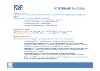 ОСНОВНЫЕ ВЫВОДЫ
Покупка шоколада
• Почти половина жителей Москвы является регулярными покупателями шоколада (покупают 1 раз в месяц и
чаще).
• Шоколад входит в постоянную корзину покупателей:
– его покупают одновременно с покупкой других продуктов
– обычное место покупки - универсам/супермаркет
– частота покупки около 1 раза в неделю
– за один раз покупают около 2-х плиток шоколада.
Молочный или темный
• Наиболее популярные сорта шоколада – молочный без добавок и молочный с орехами
• Популярность темного шоколада (без добавок и с орехами) растет после 35 лет
Мотивы потребления
С точки зрения мотивов потребления шоколада выделяются четыре сегмента покупателей:
•

Равнодушные (35%) - слабо вовлечены в выбор и потребление шоколада

•

Социально-ориентированные (8%) – рассматривают шоколад как способ поддержания
социальных связей, как семейных, так и дружеских. Вкусовые свойства шоколада, а так же его
способность повышать настроение и тп не важны для этой категории

•

Семейные (16%) – напротив признают вкусовые качества шоколада и его способность улучшать
самочувствие и настроение, но все в основном для них шоколад – это способ поддержать
семейные ценности, традиции

•

Любители шоколада (14%) в первую очередь ценят его за вкус и влияние на
настроение/самочувствие. Они не рассматривают шоколад как часть семейных традиций.

•

Вовлеченные (27%) – признают за шоколадом, как влияние на организм, так и социальную роль.
Кроме того, они склонны пробовать новые вкусы.

3

 