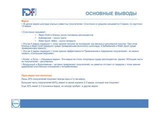 ОСНОВНЫЕ ВЫВОДЫ
Марки
• В целом марки шоклада хорошо известны покупателям. Спонтанно в среднем называется 3 марки, по карточке
13 марок.
• Спонтанно называют:
• Alpen Gold и Аленку около половины респондентов
• Бабаевский - около трети
• Ritter Sport, Milka – около четверти
• Эти же 4 марки лидируют с точки зрения покупки за последние три месяца и регулярной покупки. При этом
Аленка и Alpen Gold лидируют среди приверженцев молочного шоколада, а Бабаевский и Ritter Sport среди
приверженцев темного.
• Эти же 4 марки лидируют с точки зрения эффективности Привлечения и Удержания покупателей – их можно
назвать «Сильными марками».
• Kinder и Dove – «Нишевые марки». Эти марки не столь популярны среди респондентов, однако бОльшая часть
их покупателей – регулярные.
• Воздушный и Вдохновение – активно привлекают покупателей, но заметно отстают от лидеров с точки зрения
удержания (постоянных отношений с потребителем).

Одна марка или несколько
Лишь 20% покупателей покупают всегда одну и ту же марку.
Большая часть покупателей (60%) имеют в своей корзине 2-3 марки, которые они покупают
Еще 20% имеет 2-3 основных марок, но иногда пробует и другие марки.

4

 